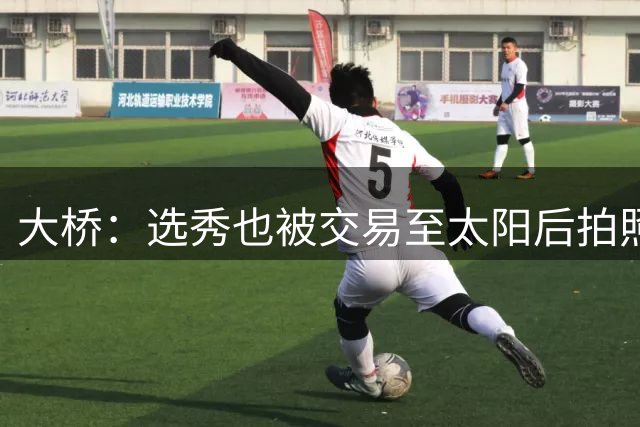 大桥：选秀也被交易至太阳后拍照完全是强颜欢笑 当时简直气炸了